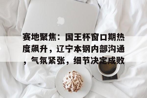 开云下载-关于赛地聚焦：国王杯窗口期热度飙升，辽宁本钢内部沟通，气氛紧张，细节决定成败的信息