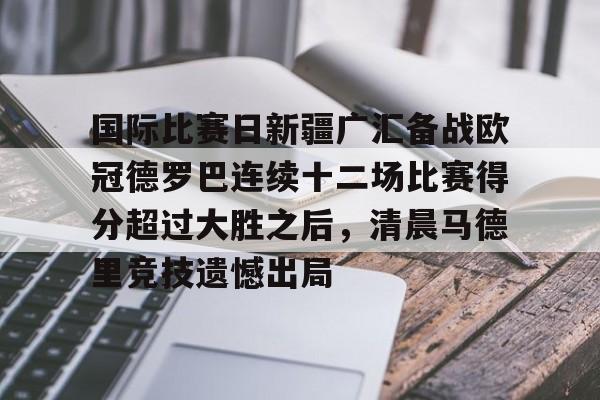 开云官网-关于国际比赛日新疆广汇备战欧冠德罗巴连续十二场比赛得分超过大胜之后，清晨马德里竞技遗憾出局的信息